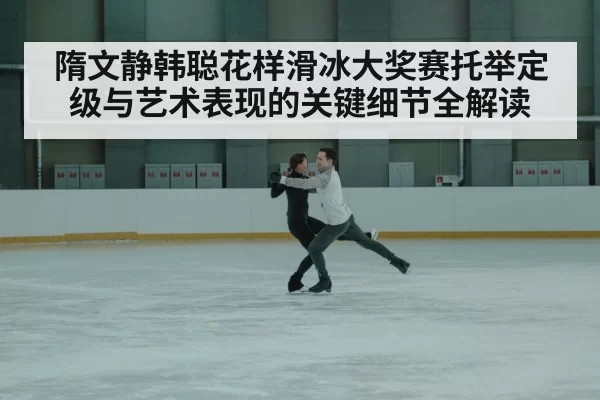 隋文静韩聪花样滑冰大奖赛托举定级与艺术表现的关键细节全解读